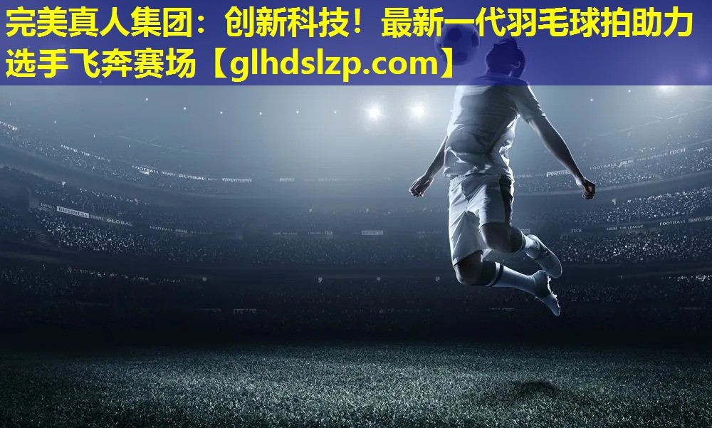 创新科技!最新一代羽毛球拍助力选手飞奔赛场 创新科技!最新一代羽毛球拍助力选手飞奔赛场