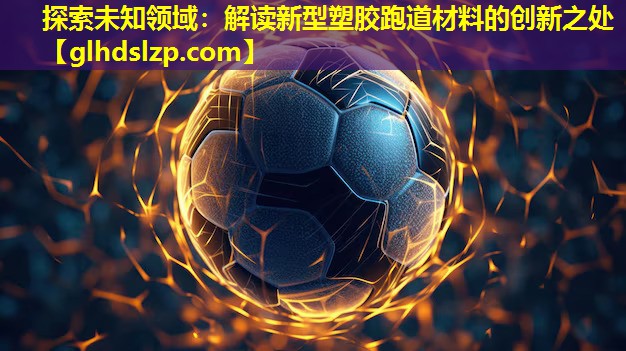 探索未知领域:解读新型塑胶跑道材料的创新之处 探索未知领域:解读新型塑胶跑道材料的创新之处