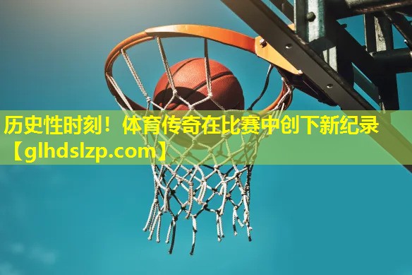 历史性时刻!体育传奇在比赛中创下新纪录 历史性时刻!体育传奇在比赛中创下新纪录